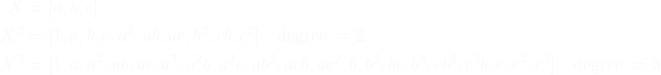 \begin{equation*}\begin{split}X &= [a, b, c] \\X^2 &= [1, a, b, c, a^2, ab, ac, b^2, cb, c^2] \quad \text{degree } = 2 \\X^3 &= [1, a, a^2, ab, ac, a^3, a^2b, a^2c, ab^2, acb, ac^2, b, b^2, bc, b^3, cb^2, c^2b, c, c^2, c^3] \quad \text{degree } = 3\end{split}\end{equation*}